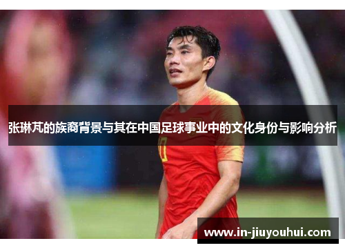 张琳芃的族裔背景与其在中国足球事业中的文化身份与影响分析