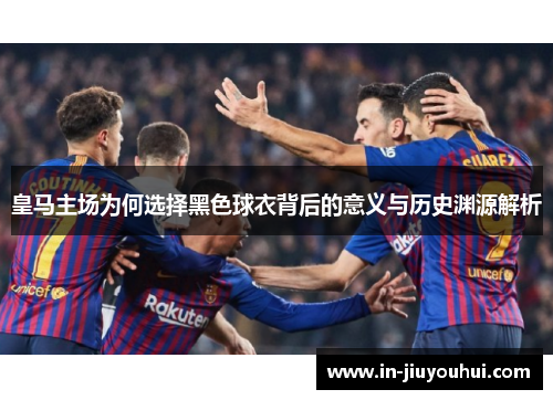 皇马主场为何选择黑色球衣背后的意义与历史渊源解析