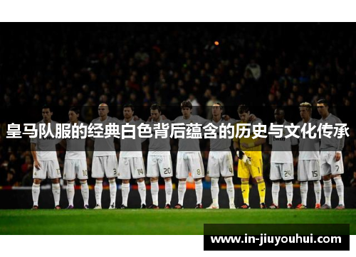 皇马队服的经典白色背后蕴含的历史与文化传承