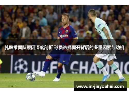 扎哈维离队原因深度剖析 球员选择离开背后的多重因素与动机
