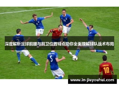 深度解析足球前腰与前卫位置特点助你全面理解球队战术布局