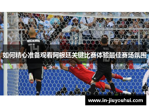 如何精心准备观看阿根廷关键比赛体验最佳赛场氛围