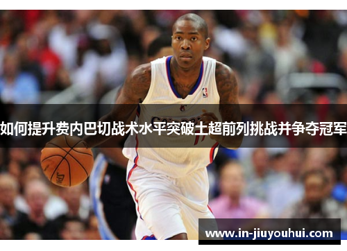 如何提升费内巴切战术水平突破土超前列挑战并争夺冠军