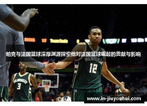 帕克与法国篮球深厚渊源探索他对法国篮球崛起的贡献与影响