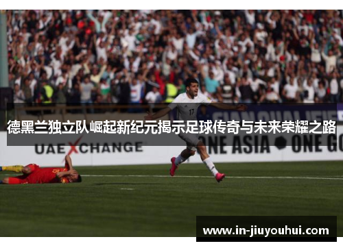 德黑兰独立队崛起新纪元揭示足球传奇与未来荣耀之路