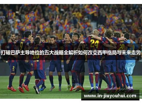 打破巴萨主导地位的五大战略全解析如何改变西甲格局与未来走势