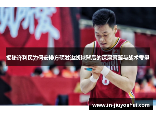 揭秘许利民为何安排方硕发边线球背后的深层策略与战术考量