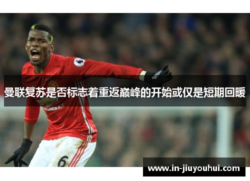 曼联复苏是否标志着重返巅峰的开始或仅是短期回暖