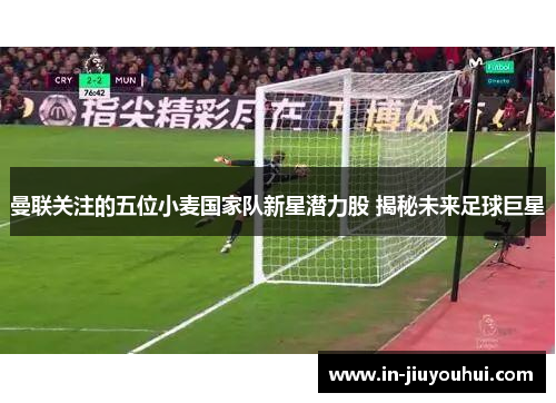 曼联关注的五位小麦国家队新星潜力股 揭秘未来足球巨星