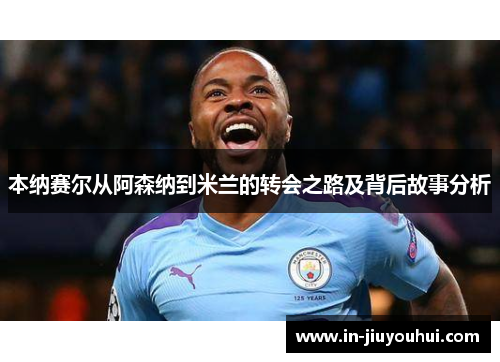 本纳赛尔从阿森纳到米兰的转会之路及背后故事分析