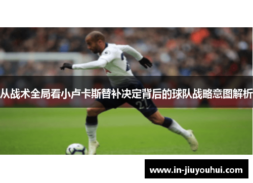 从战术全局看小卢卡斯替补决定背后的球队战略意图解析