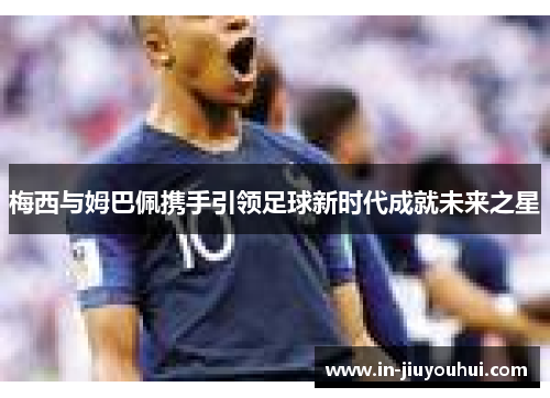 梅西与姆巴佩携手引领足球新时代成就未来之星