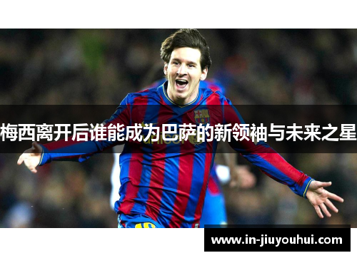 梅西离开后谁能成为巴萨的新领袖与未来之星