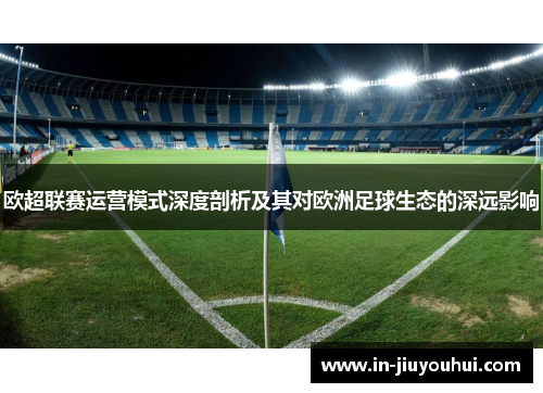欧超联赛运营模式深度剖析及其对欧洲足球生态的深远影响