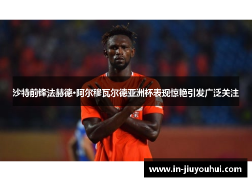 沙特前锋法赫德·阿尔穆瓦尔德亚洲杯表现惊艳引发广泛关注