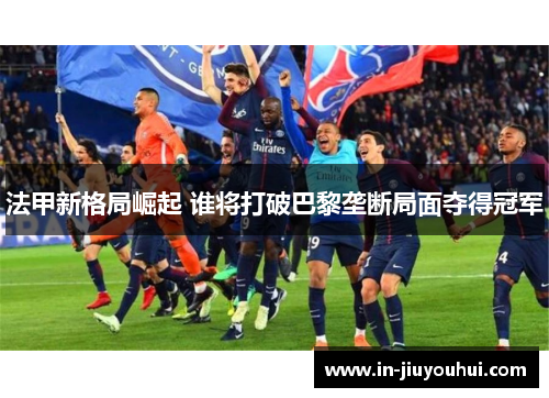 法甲新格局崛起 谁将打破巴黎垄断局面夺得冠军