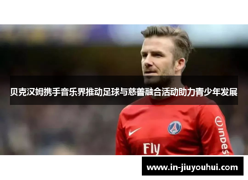 贝克汉姆携手音乐界推动足球与慈善融合活动助力青少年发展
