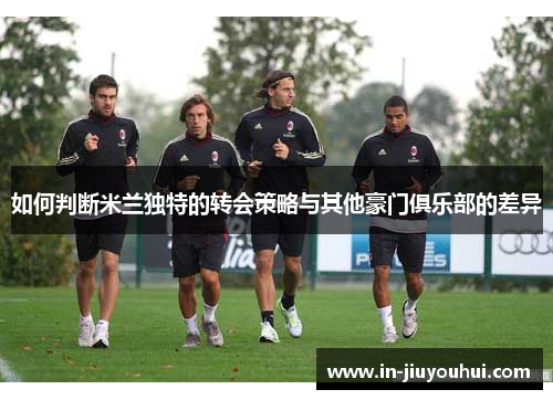 如何判断米兰独特的转会策略与其他豪门俱乐部的差异