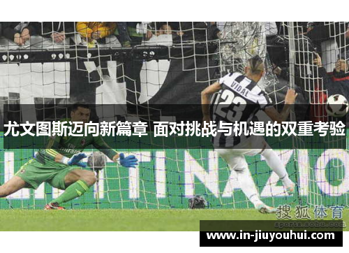 尤文图斯迈向新篇章 面对挑战与机遇的双重考验