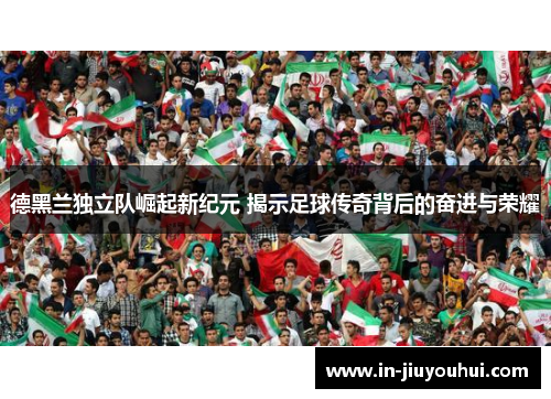 德黑兰独立队崛起新纪元 揭示足球传奇背后的奋进与荣耀