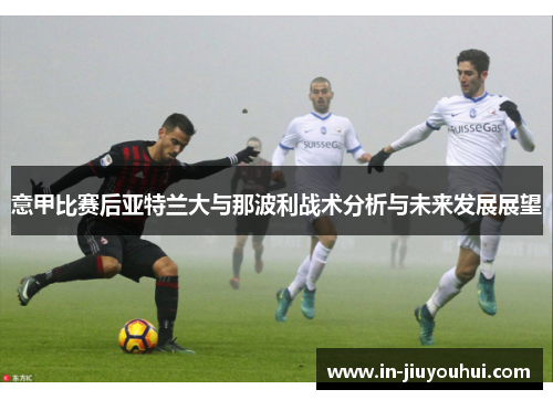 意甲比赛后亚特兰大与那波利战术分析与未来发展展望