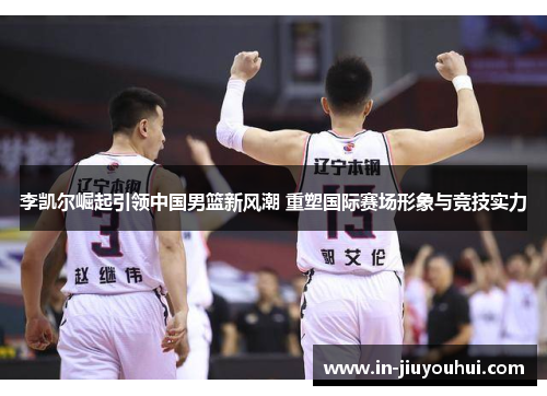 李凯尔崛起引领中国男篮新风潮 重塑国际赛场形象与竞技实力