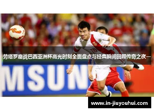 劳塔罗鏖战巴西亚洲杯高光时刻全面盘点与经典瞬间回顾传奇之夜一