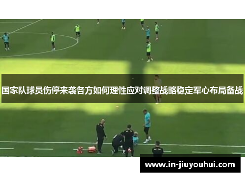 国家队球员伤停来袭各方如何理性应对调整战略稳定军心布局备战