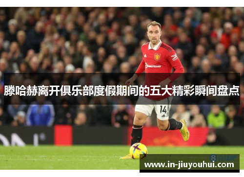 滕哈赫离开俱乐部度假期间的五大精彩瞬间盘点