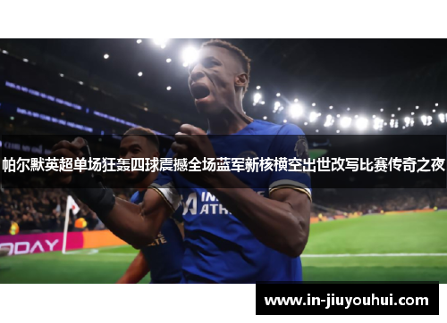 帕尔默英超单场狂轰四球震撼全场蓝军新核横空出世改写比赛传奇之夜