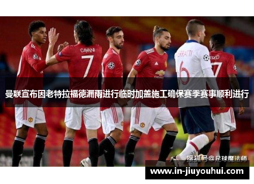 曼联宣布因老特拉福德漏雨进行临时加盖施工确保赛季赛事顺利进行