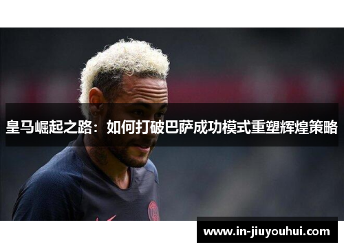 皇马崛起之路:如何打破巴萨成功模式重塑辉煌策略 皇马崛起之路:如何打破巴萨成功模式重塑辉煌策略