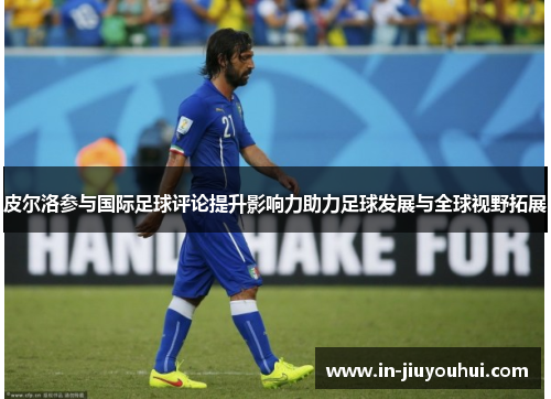 皮尔洛参与国际足球评论提升影响力助力足球发展与全球视野拓展