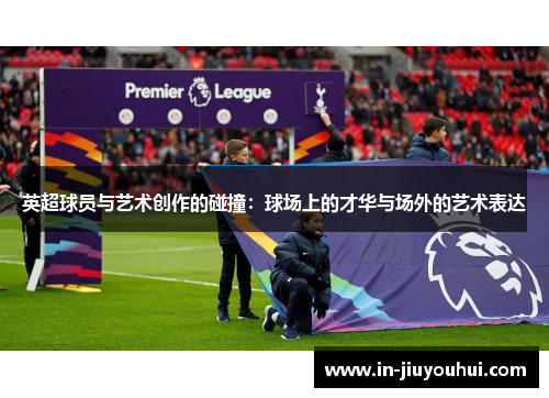 英超球员与艺术创作的碰撞：球场上的才华与场外的艺术表达