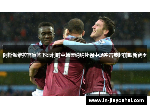 阿斯顿维拉官宣签下比利时中场奥纳纳补强中场冲击英超前四新赛季