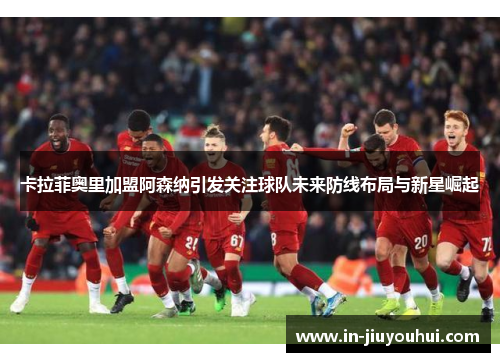 卡拉菲奥里加盟阿森纳引发关注球队未来防线布局与新星崛起 卡拉菲奥里加盟阿森纳引发关注球队未来防线布局与新星崛起
