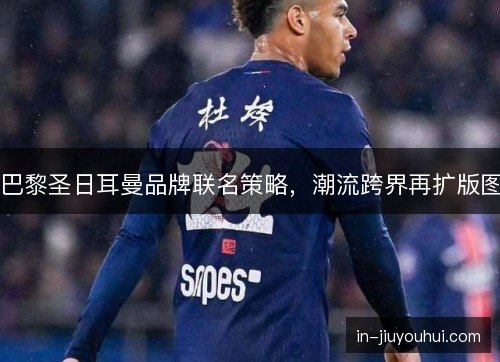 巴黎圣日耳曼品牌联名策略，潮流跨界再扩版图