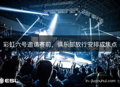 彩虹六号邀请赛前，俱乐部放行安排成焦点